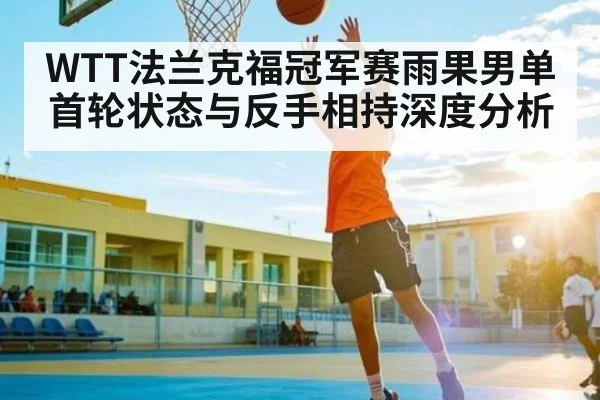 WTT法兰克福冠军赛雨果男单首轮状态与反手相持深度分析(kaiyun)